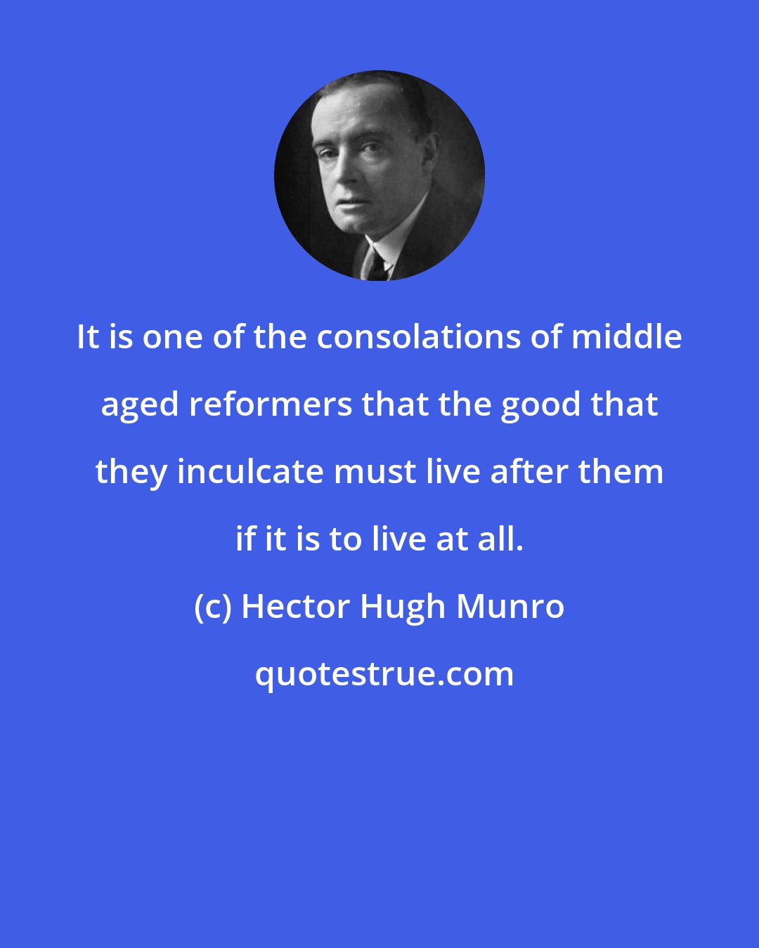 Hector Hugh Munro: It is one of the consolations of middle aged reformers that the good that they inculcate must live after them if it is to live at all.
