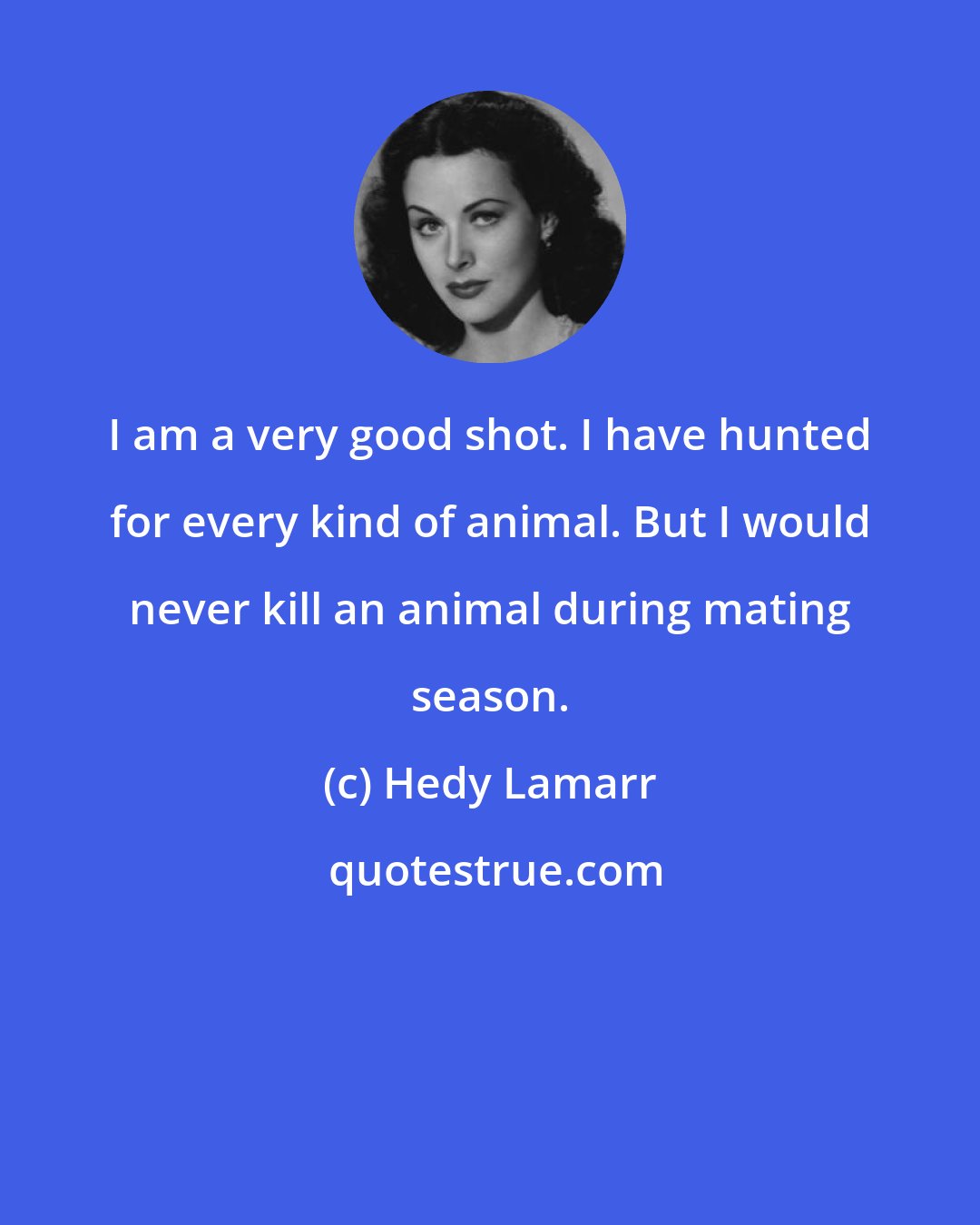 Hedy Lamarr: I am a very good shot. I have hunted for every kind of animal. But I would never kill an animal during mating season.
