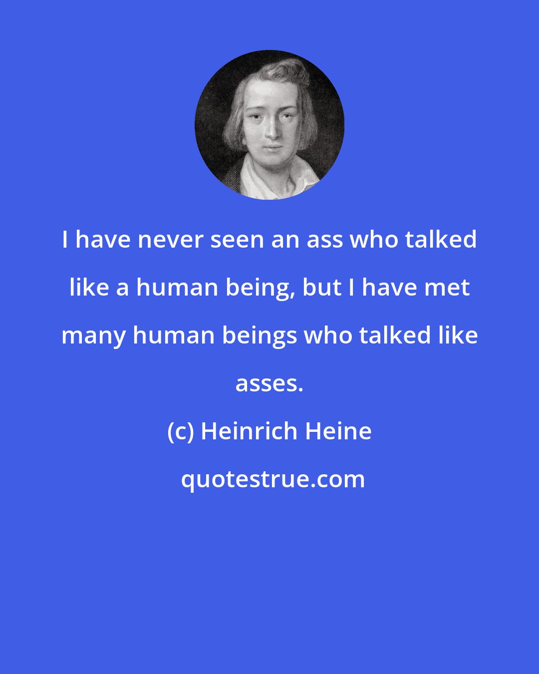 Heinrich Heine: I have never seen an ass who talked like a human being, but I have met many human beings who talked like asses.