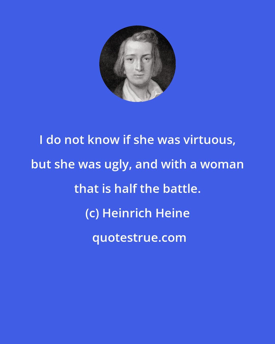 Heinrich Heine: I do not know if she was virtuous, but she was ugly, and with a woman that is half the battle.