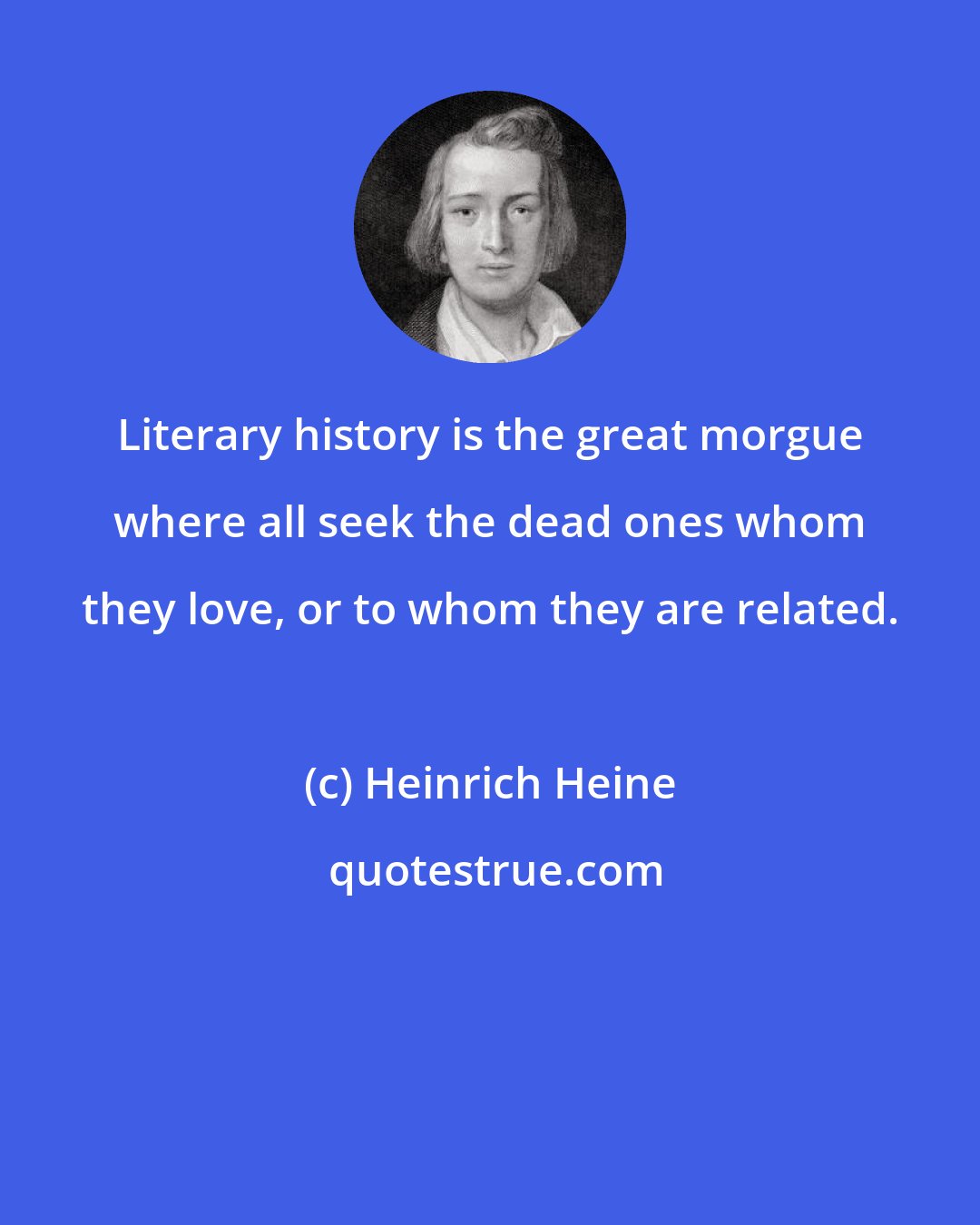 Heinrich Heine: Literary history is the great morgue where all seek the dead ones whom they love, or to whom they are related.