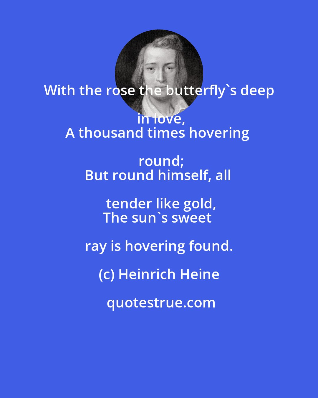 Heinrich Heine: With the rose the butterfly's deep in love,
A thousand times hovering round;
But round himself, all tender like gold,
The sun's sweet ray is hovering found.