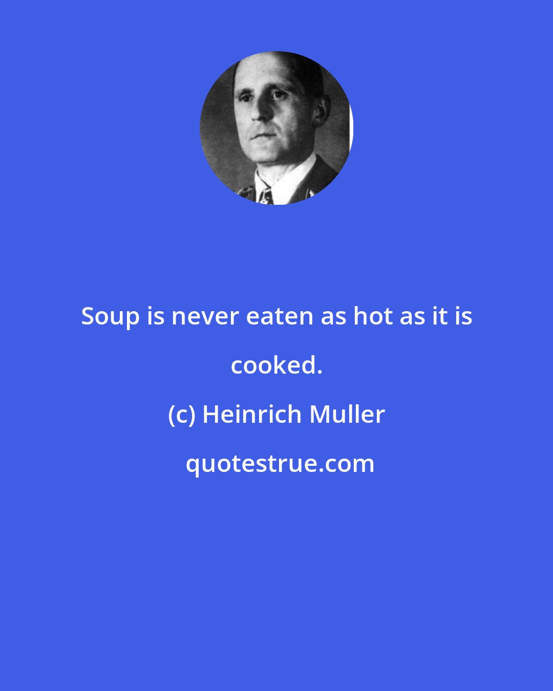 Heinrich Muller: Soup is never eaten as hot as it is cooked.