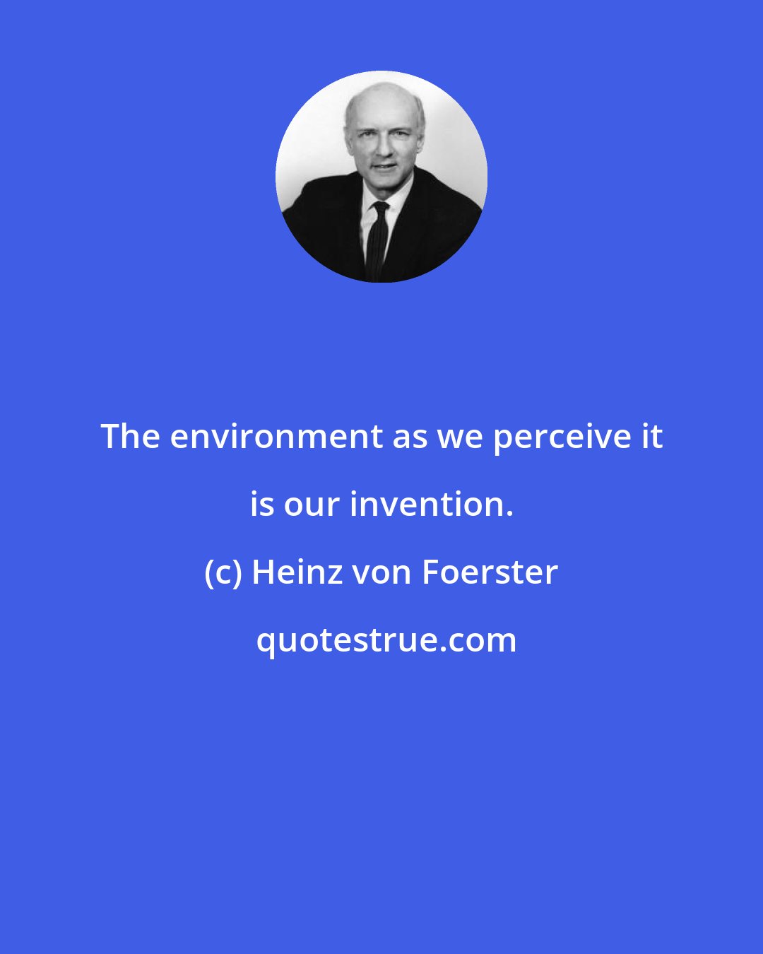 Heinz von Foerster: The environment as we perceive it is our invention.