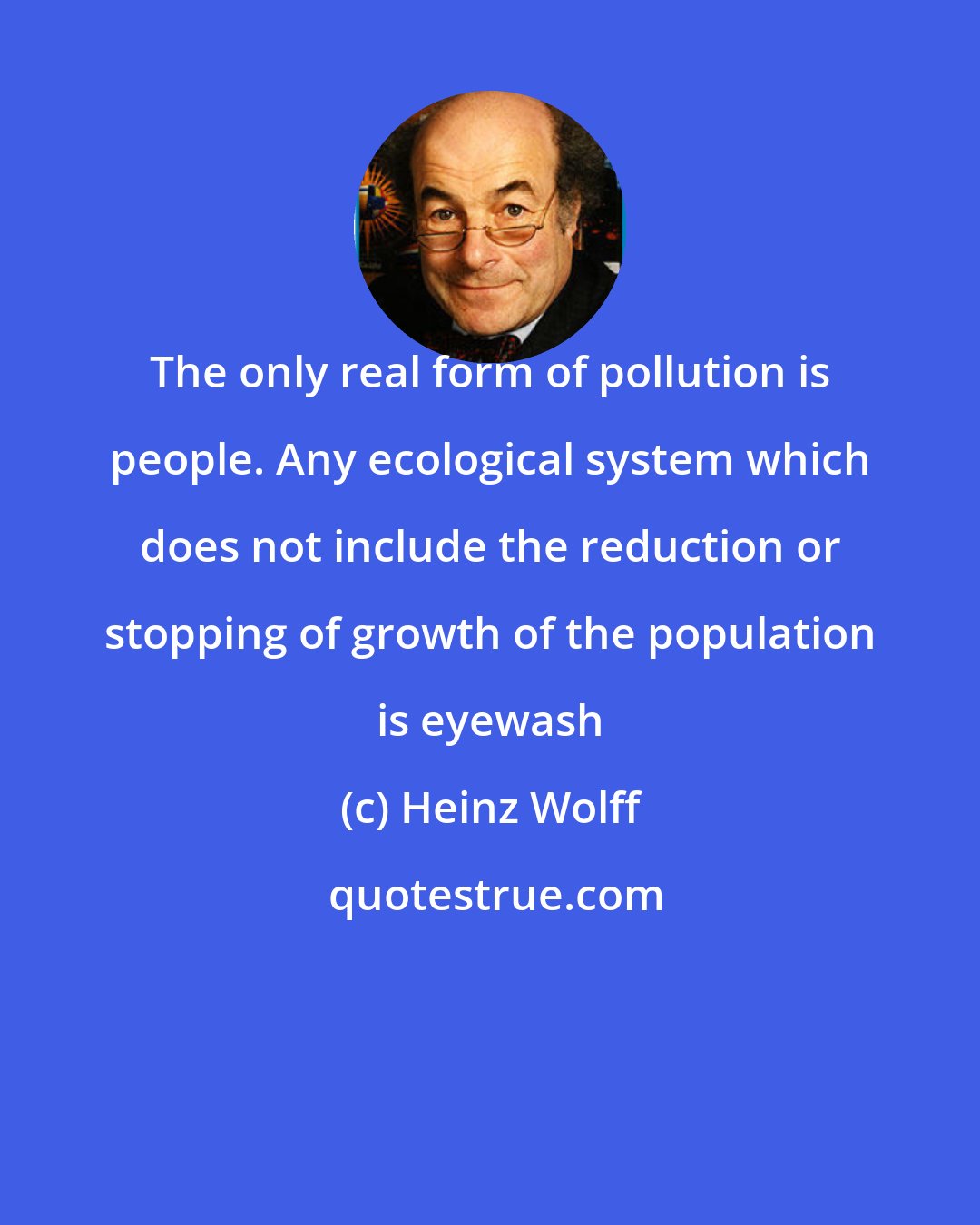 Heinz Wolff: The only real form of pollution is people. Any ecological system which does not include the reduction or stopping of growth of the population is eyewash
