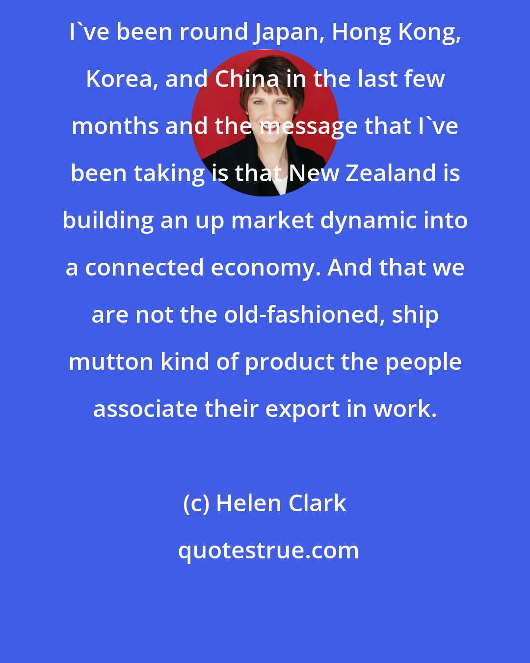Helen Clark: I've been round Japan, Hong Kong, Korea, and China in the last few months and the message that I've been taking is that New Zealand is building an up market dynamic into a connected economy. And that we are not the old-fashioned, ship mutton kind of product the people associate their export in work.