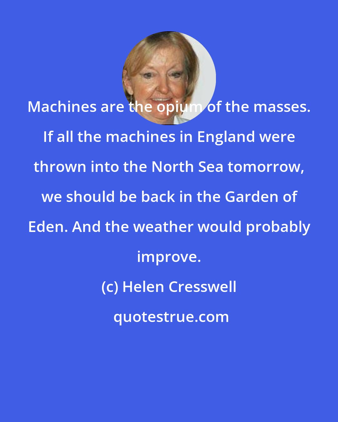 Helen Cresswell: Machines are the opium of the masses. If all the machines in England were thrown into the North Sea tomorrow, we should be back in the Garden of Eden. And the weather would probably improve.