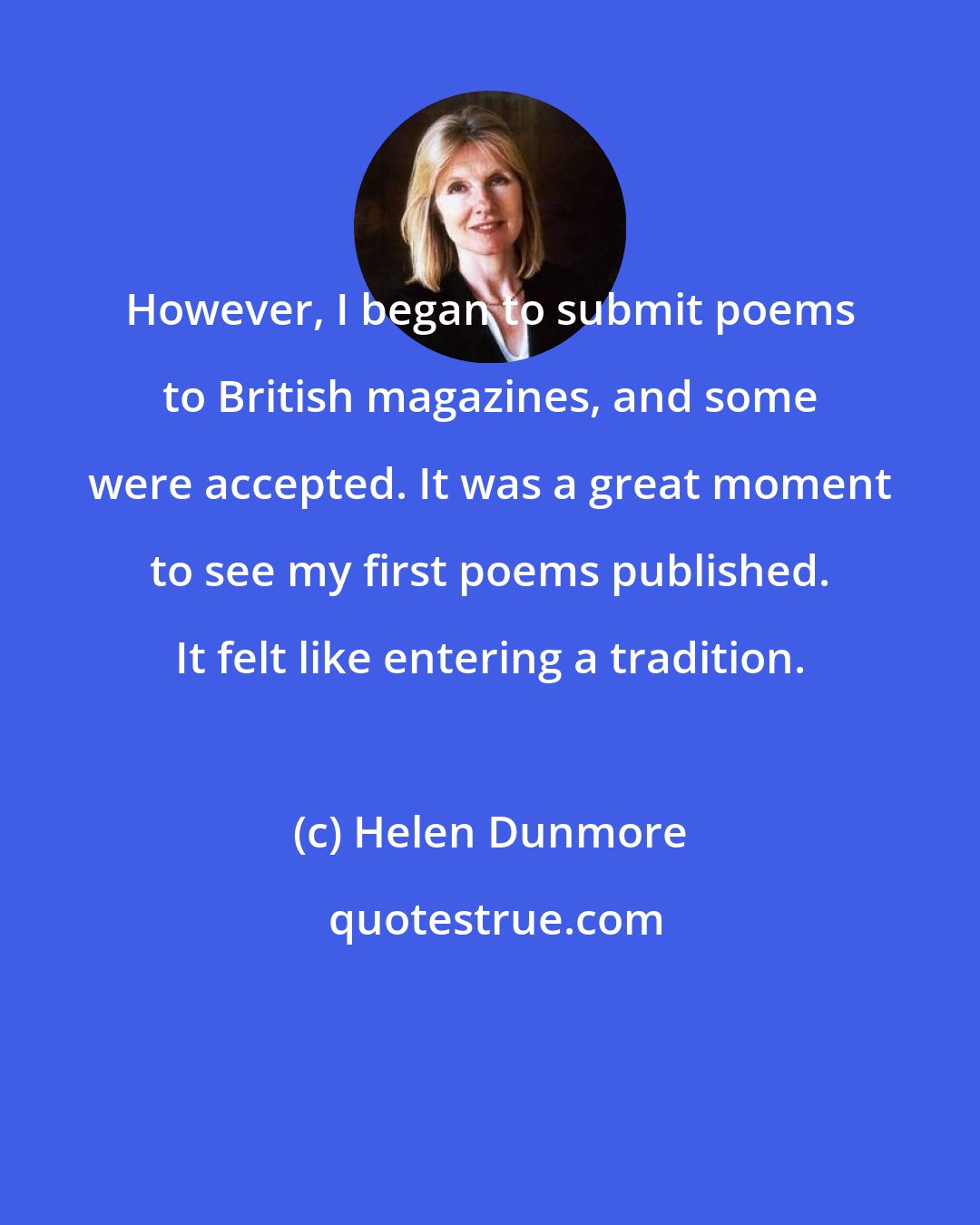 Helen Dunmore: However, I began to submit poems to British magazines, and some were accepted. It was a great moment to see my first poems published. It felt like entering a tradition.