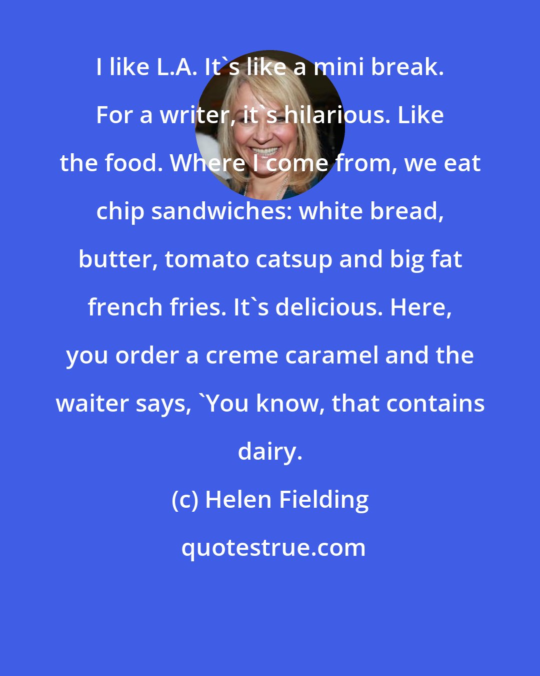 Helen Fielding: I like L.A. It's like a mini break. For a writer, it's hilarious. Like the food. Where I come from, we eat chip sandwiches: white bread, butter, tomato catsup and big fat french fries. It's delicious. Here, you order a creme caramel and the waiter says, 'You know, that contains dairy.