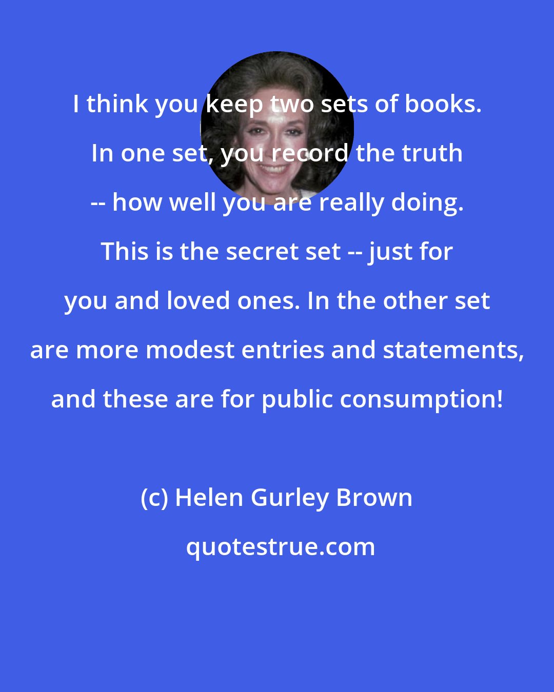 Helen Gurley Brown: I think you keep two sets of books. In one set, you record the truth -- how well you are really doing. This is the secret set -- just for you and loved ones. In the other set are more modest entries and statements, and these are for public consumption!