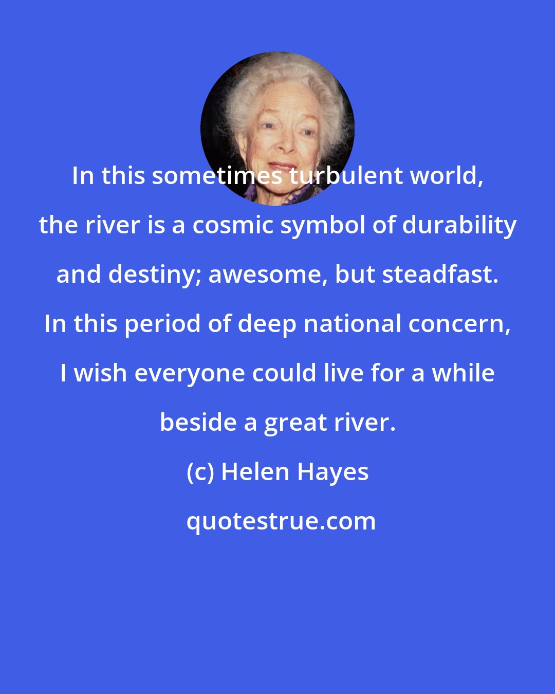 Helen Hayes: In this sometimes turbulent world, the river is a cosmic symbol of durability and destiny; awesome, but steadfast. In this period of deep national concern, I wish everyone could live for a while beside a great river.