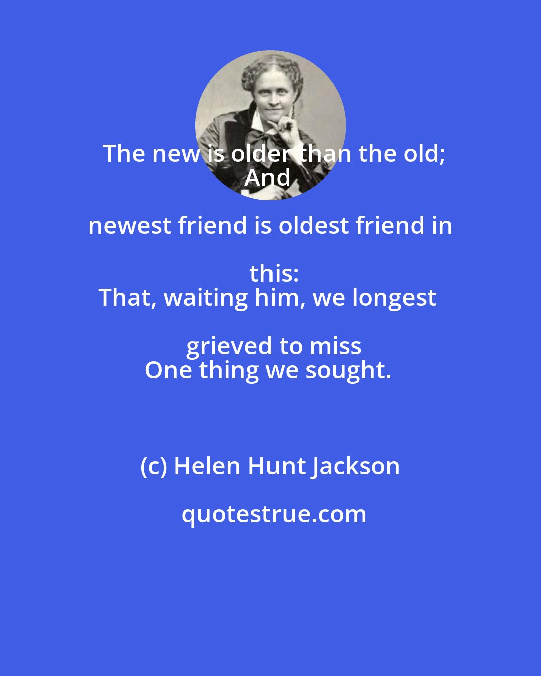 Helen Hunt Jackson: The new is older than the old;
And newest friend is oldest friend in this:
That, waiting him, we longest grieved to miss
One thing we sought.