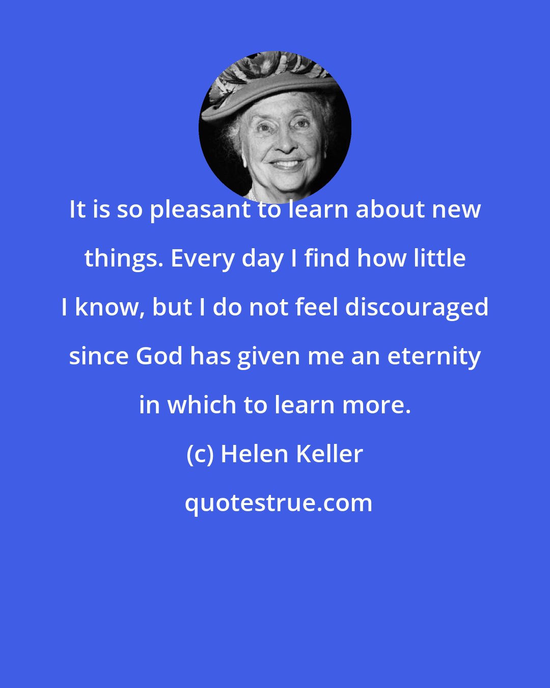 Helen Keller: It is so pleasant to learn about new things. Every day I find how little I know, but I do not feel discouraged since God has given me an eternity in which to learn more.