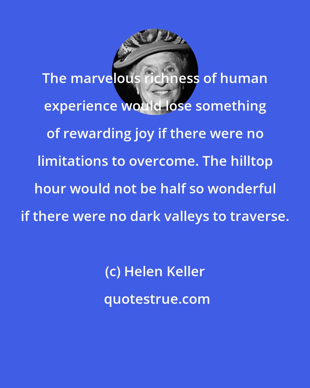 Helen Keller: The marvelous richness of human experience would lose something of rewarding joy if there were no limitations to overcome. The hilltop hour would not be half so wonderful if there were no dark valleys to traverse.