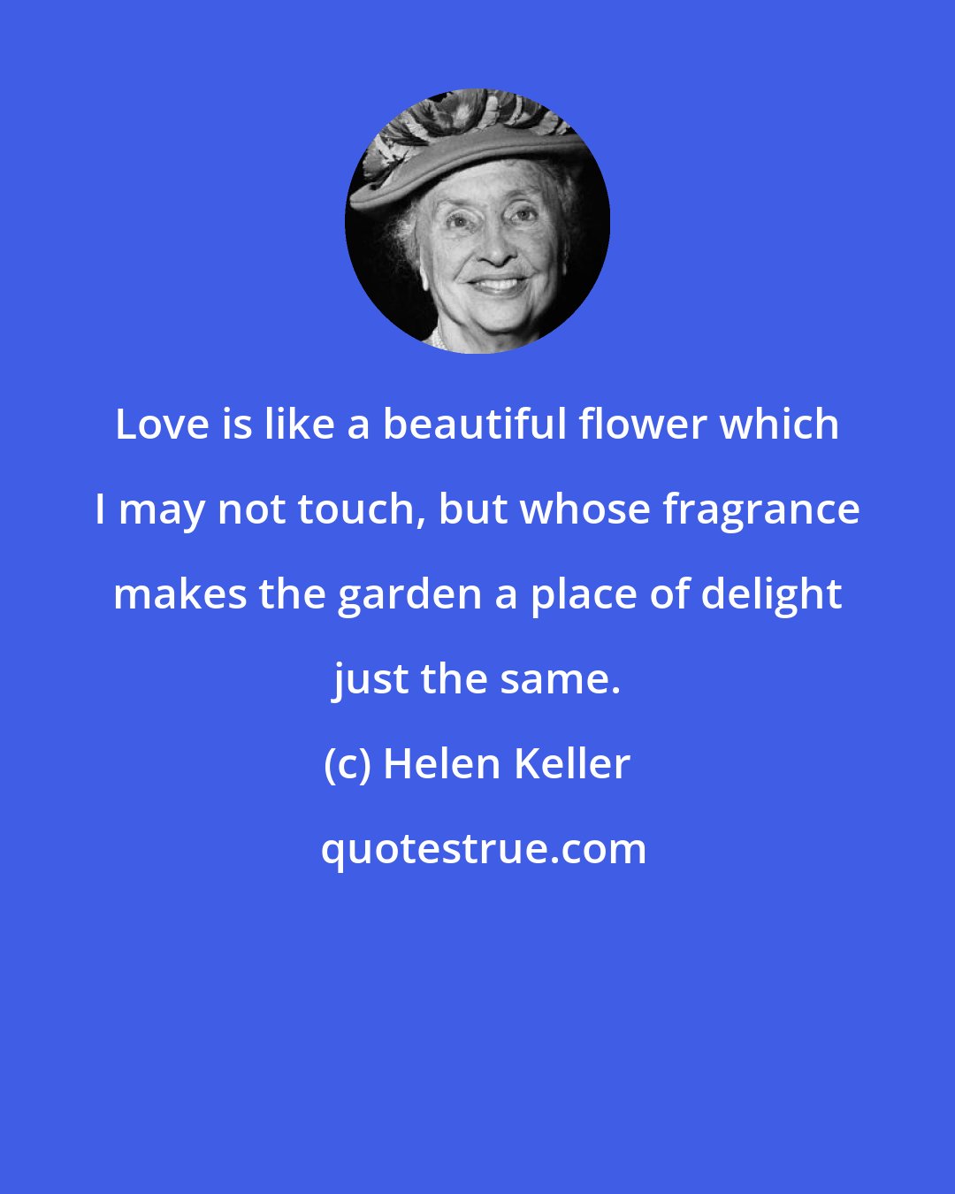 Helen Keller: Love is like a beautiful flower which I may not touch, but whose fragrance makes the garden a place of delight just the same.