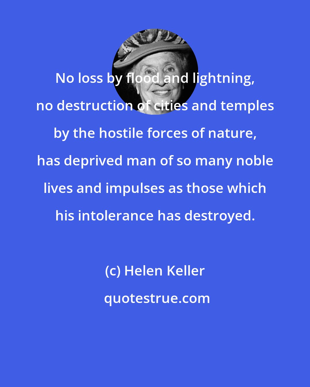Helen Keller: No loss by flood and lightning, no destruction of cities and temples by the hostile forces of nature, has deprived man of so many noble lives and impulses as those which his intolerance has destroyed.