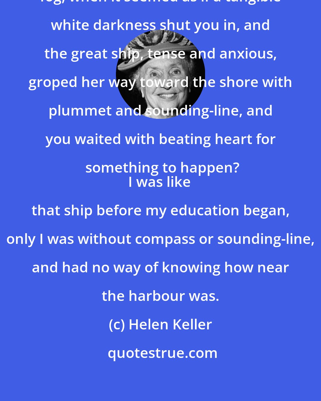 Helen Keller: Have you ever been at sea in a dense fog, when it seemed as if a tangible white darkness shut you in, and the great ship, tense and anxious, groped her way toward the shore with plummet and sounding-line, and you waited with beating heart for something to happen?
I was like that ship before my education began, only I was without compass or sounding-line, and had no way of knowing how near the harbour was.