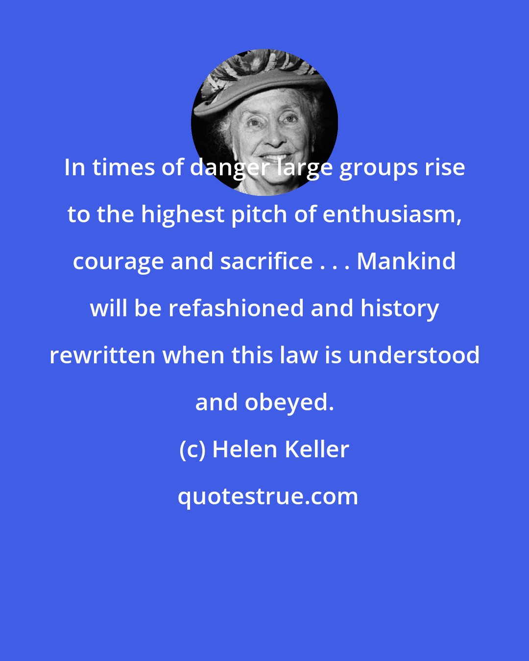 Helen Keller: In times of danger large groups rise to the highest pitch of enthusiasm, courage and sacrifice . . . Mankind will be refashioned and history rewritten when this law is understood and obeyed.