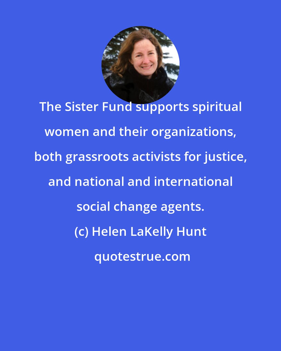 Helen LaKelly Hunt: The Sister Fund supports spiritual women and their organizations, both grassroots activists for justice, and national and international social change agents.