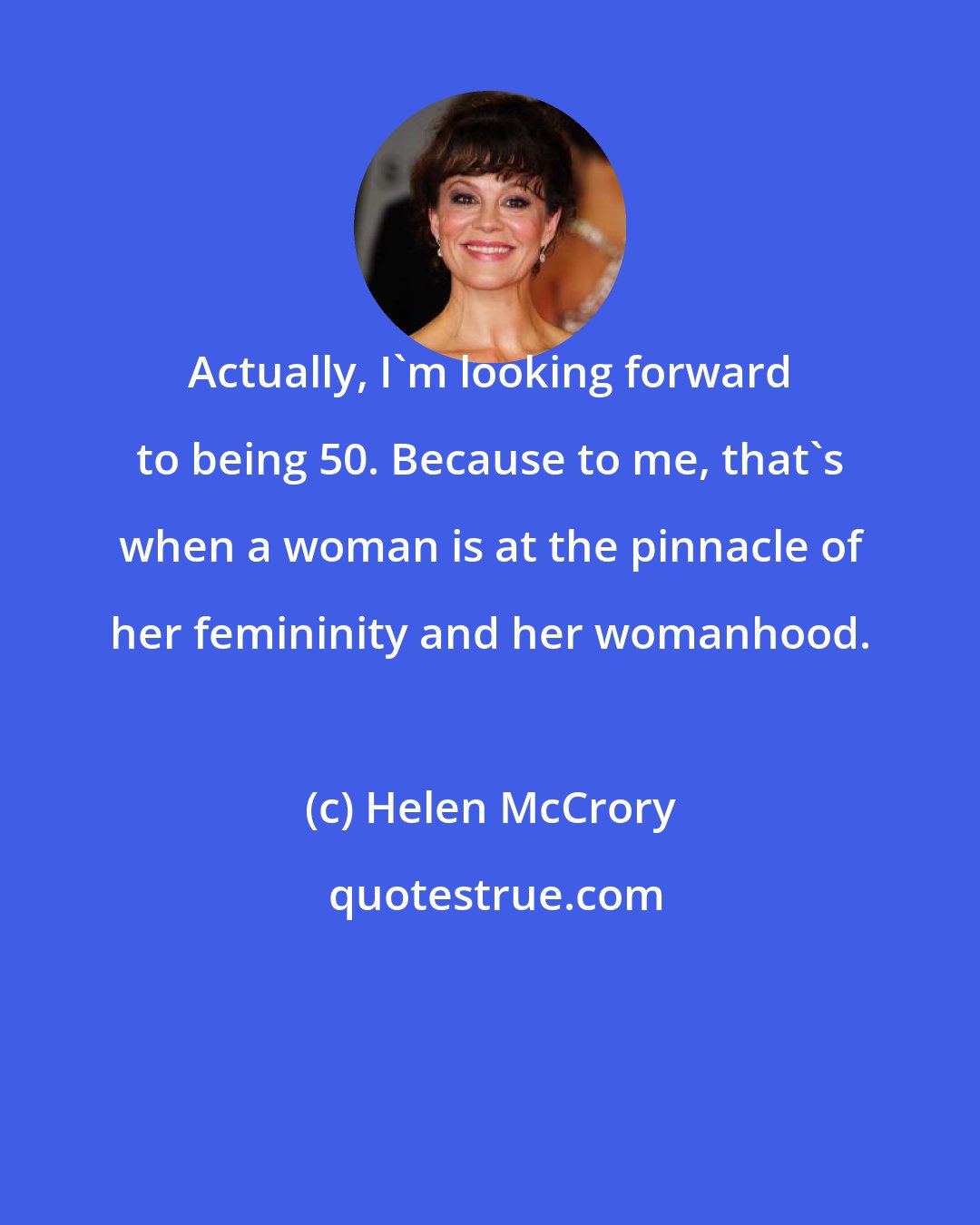 Helen McCrory: Actually, I'm looking forward to being 50. Because to me, that's when a woman is at the pinnacle of her femininity and her womanhood.