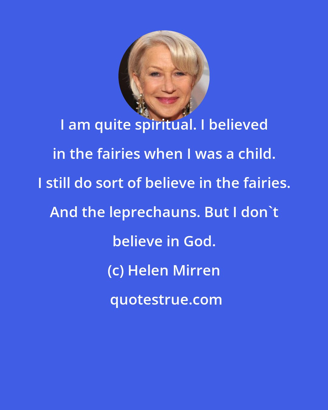 Helen Mirren: I am quite spiritual. I believed in the fairies when I was a child. I still do sort of believe in the fairies. And the leprechauns. But I don't believe in God.