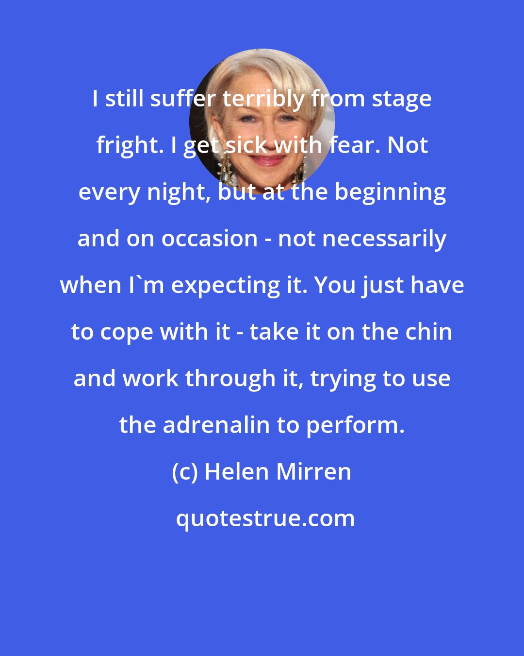 Helen Mirren: I still suffer terribly from stage fright. I get sick with fear. Not every night, but at the beginning and on occasion - not necessarily when I'm expecting it. You just have to cope with it - take it on the chin and work through it, trying to use the adrenalin to perform.