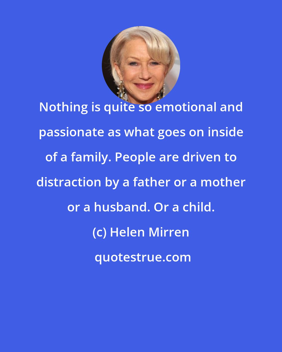 Helen Mirren: Nothing is quite so emotional and passionate as what goes on inside of a family. People are driven to distraction by a father or a mother or a husband. Or a child.