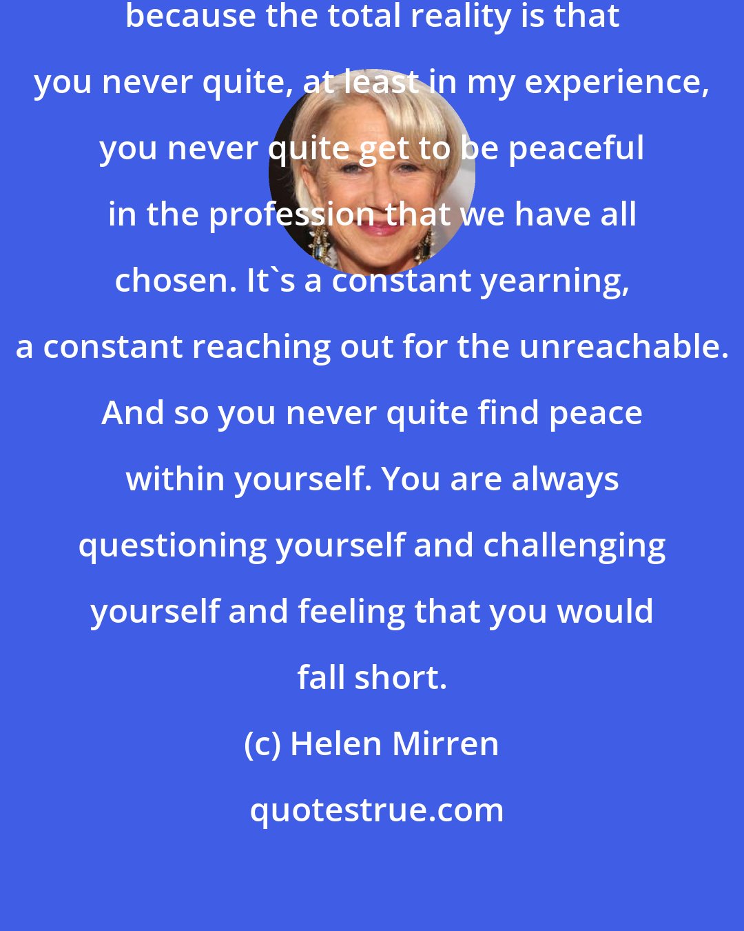 Helen Mirren: I am for peace and all kinds of ways because the total reality is that you never quite, at least in my experience, you never quite get to be peaceful in the profession that we have all chosen. It's a constant yearning, a constant reaching out for the unreachable. And so you never quite find peace within yourself. You are always questioning yourself and challenging yourself and feeling that you would fall short.