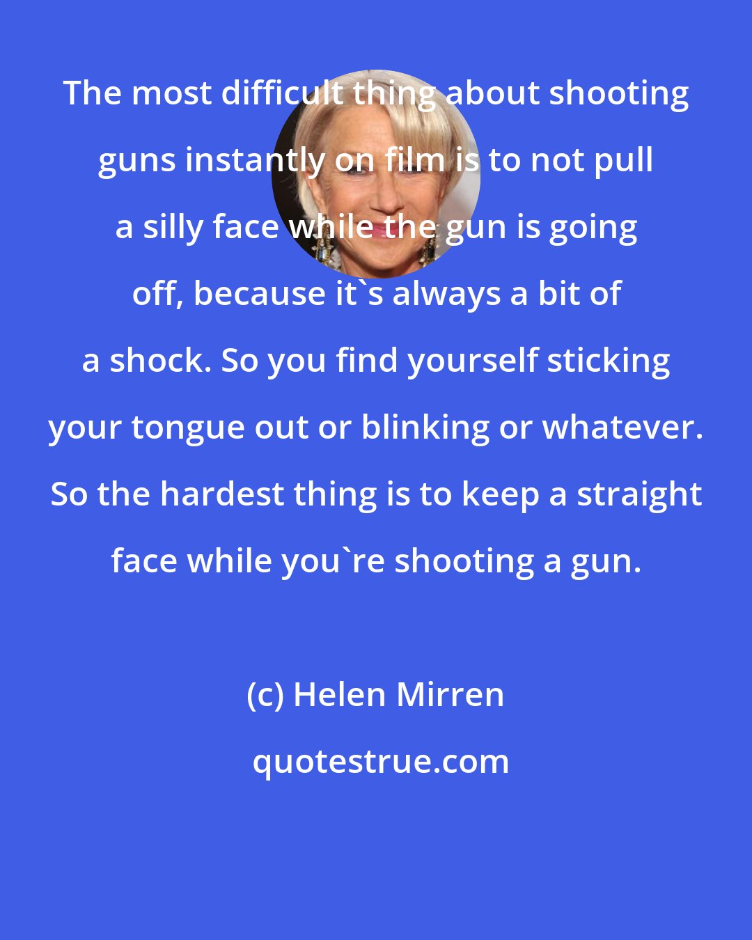 Helen Mirren: The most difficult thing about shooting guns instantly on film is to not pull a silly face while the gun is going off, because it's always a bit of a shock. So you find yourself sticking your tongue out or blinking or whatever. So the hardest thing is to keep a straight face while you're shooting a gun.