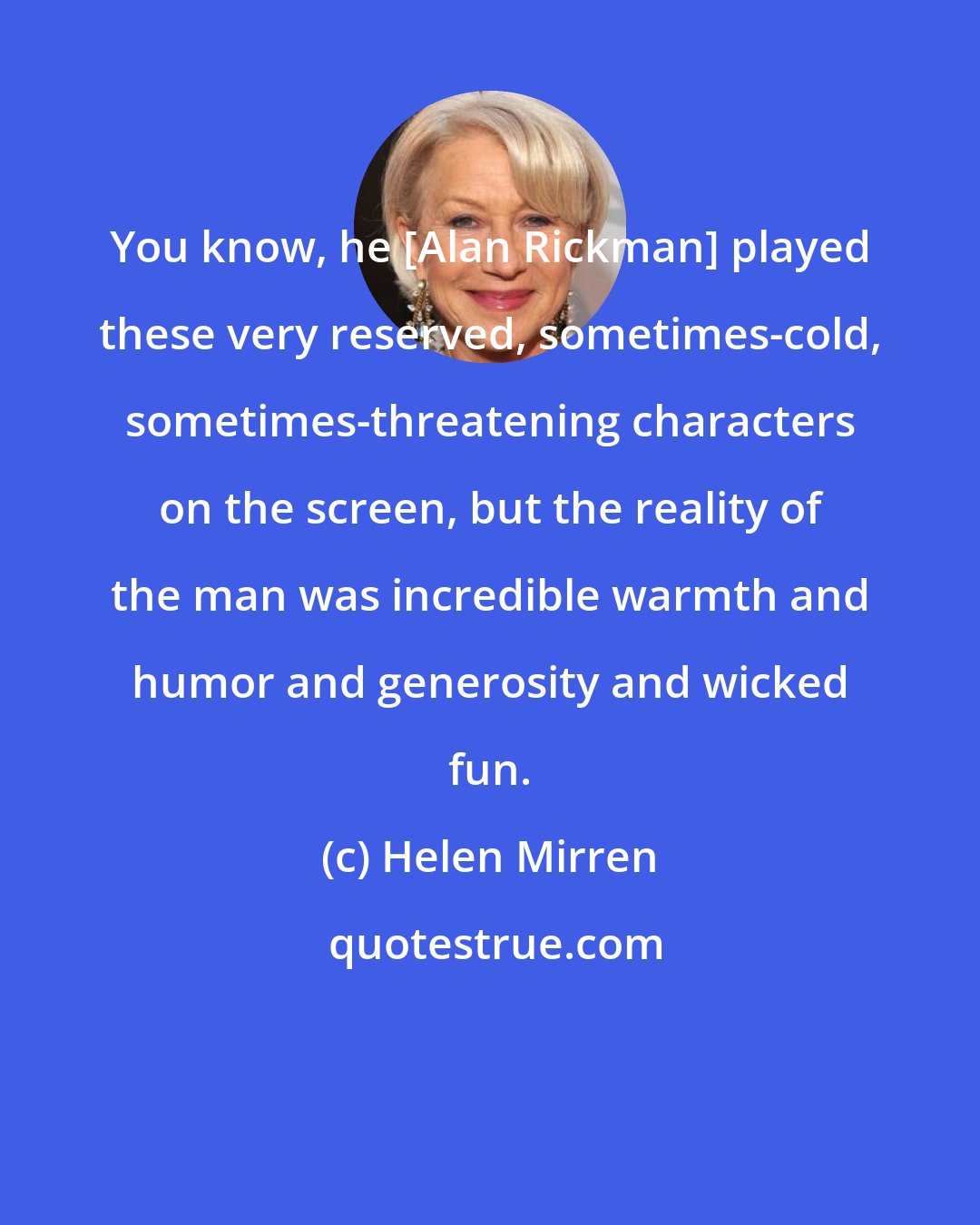 Helen Mirren: You know, he [Alan Rickman] played these very reserved, sometimes-cold, sometimes-threatening characters on the screen, but the reality of the man was incredible warmth and humor and generosity and wicked fun.