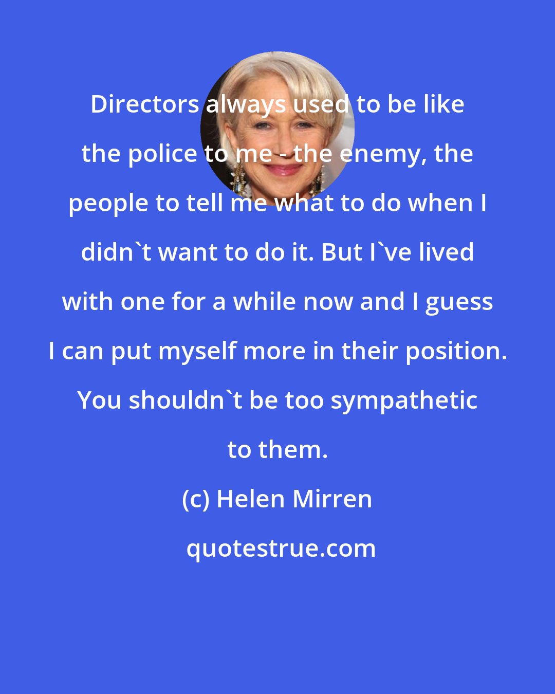 Helen Mirren: Directors always used to be like the police to me - the enemy, the people to tell me what to do when I didn't want to do it. But I've lived with one for a while now and I guess I can put myself more in their position. You shouldn't be too sympathetic to them.