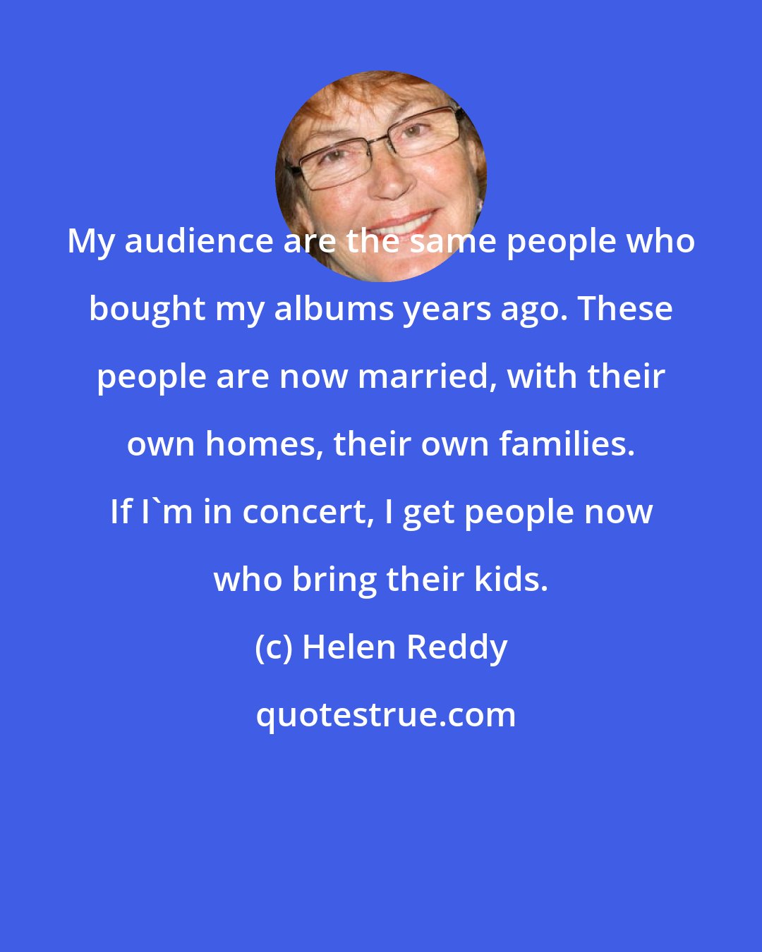 Helen Reddy: My audience are the same people who bought my albums years ago. These people are now married, with their own homes, their own families. If I'm in concert, I get people now who bring their kids.