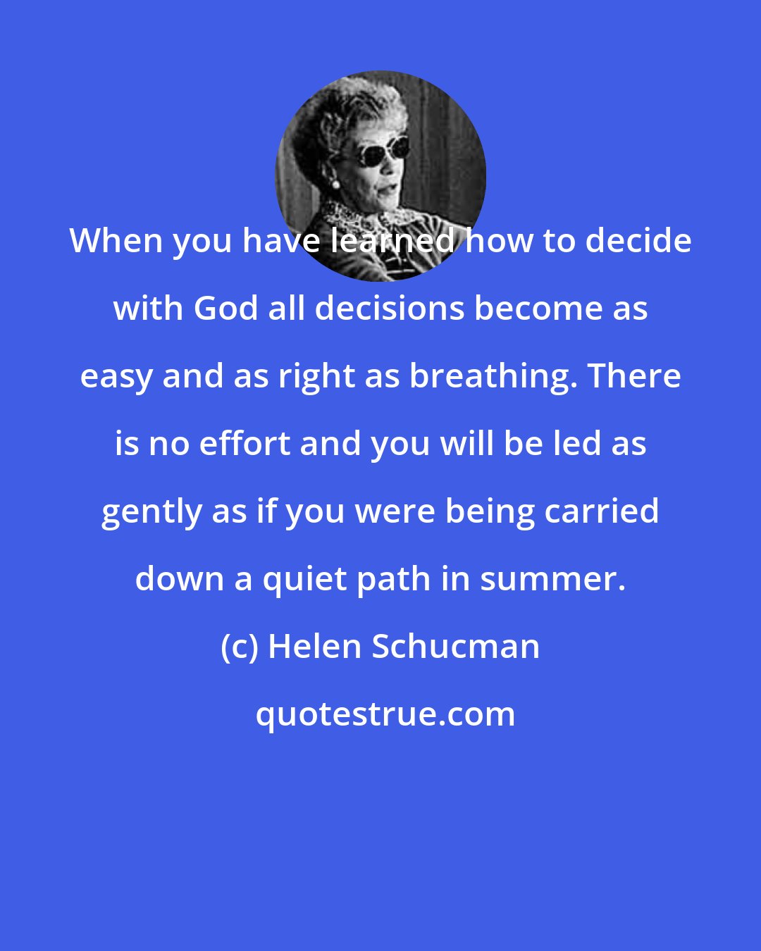 Helen Schucman: When you have learned how to decide with God all decisions become as easy and as right as breathing. There is no effort and you will be led as gently as if you were being carried down a quiet path in summer.