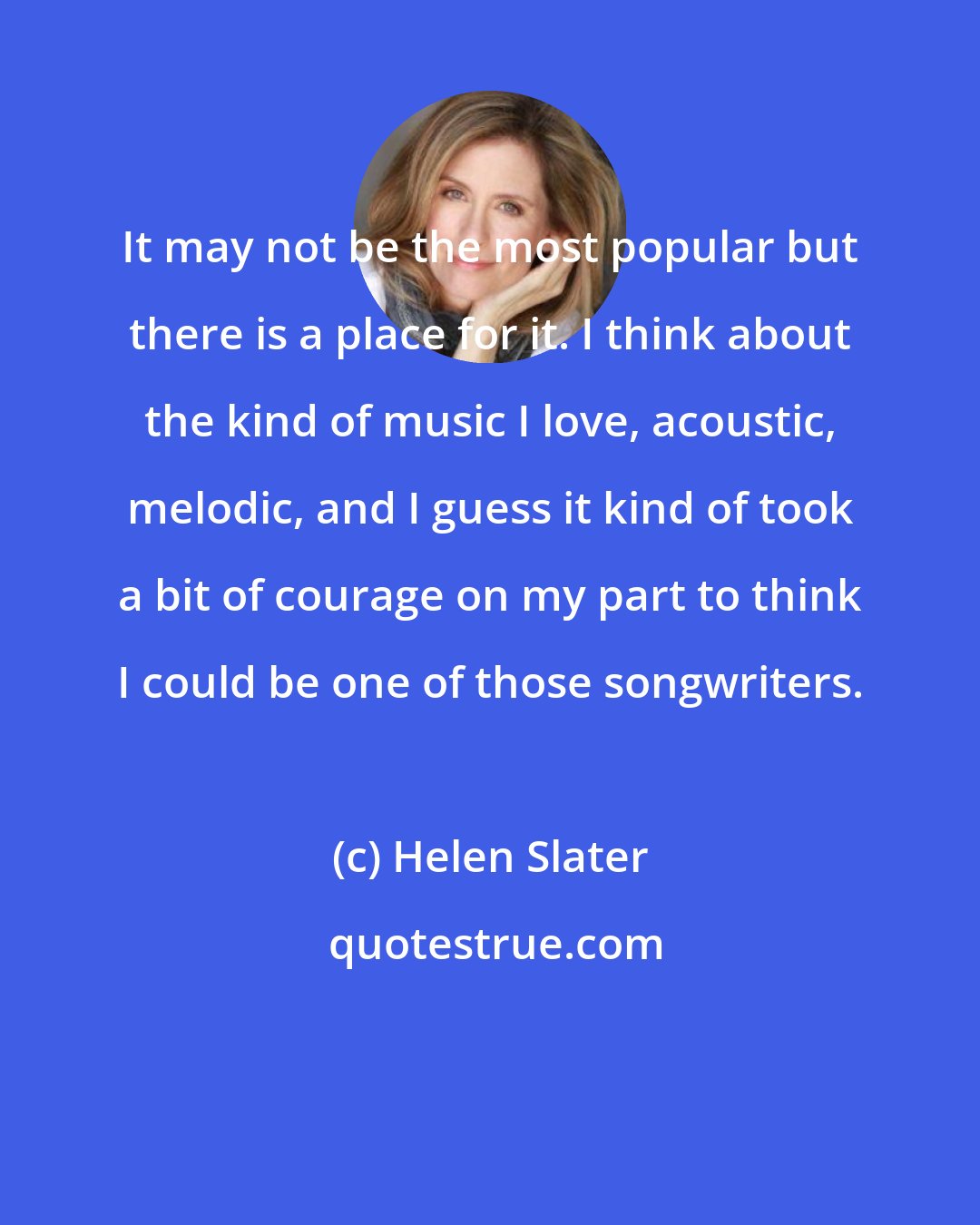 Helen Slater: It may not be the most popular but there is a place for it. I think about the kind of music I love, acoustic, melodic, and I guess it kind of took a bit of courage on my part to think I could be one of those songwriters.