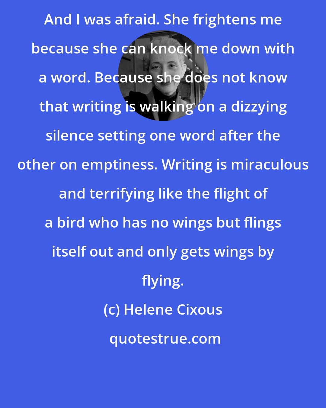 Helene Cixous: And I was afraid. She frightens me because she can knock me down with a word. Because she does not know that writing is walking on a dizzying silence setting one word after the other on emptiness. Writing is miraculous and terrifying like the flight of a bird who has no wings but flings itself out and only gets wings by flying.