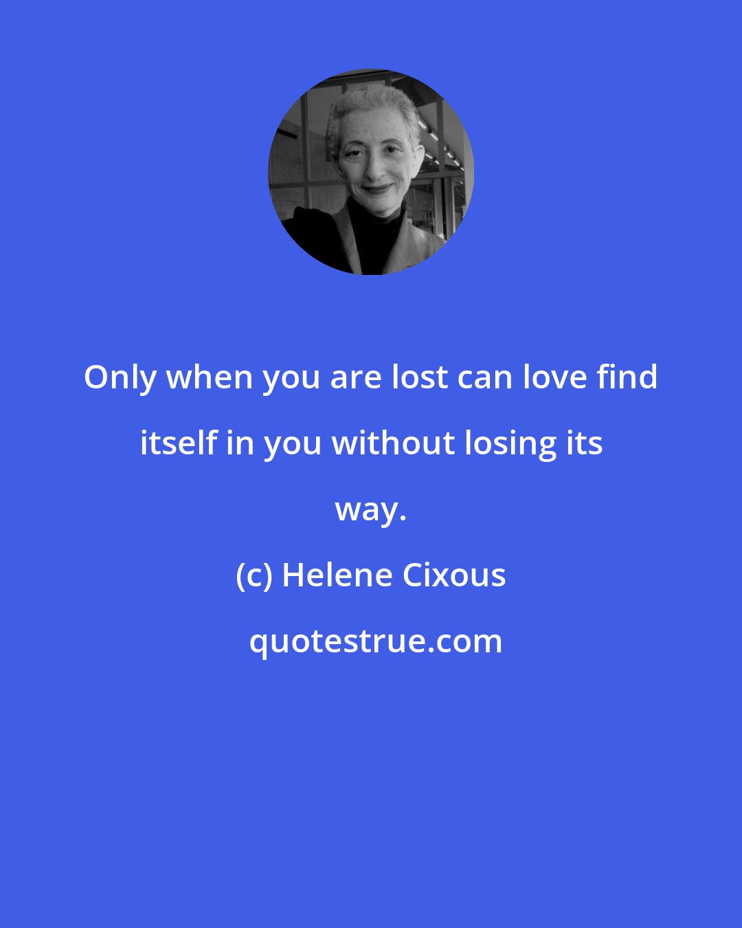 Helene Cixous: Only when you are lost can love find itself in you without losing its way.