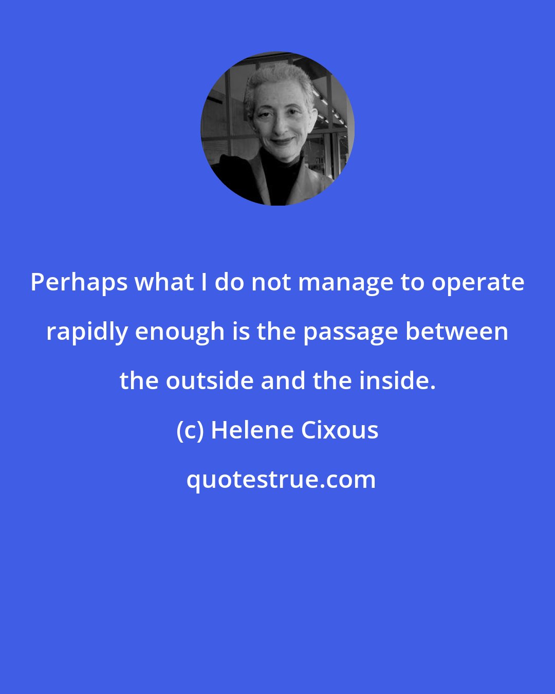 Helene Cixous: Perhaps what I do not manage to operate rapidly enough is the passage between the outside and the inside.