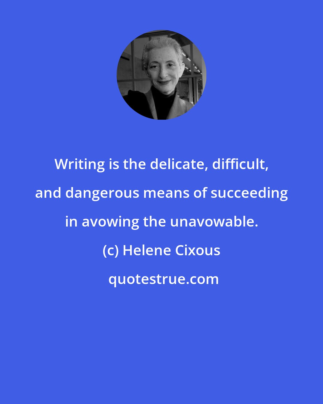Helene Cixous: Writing is the delicate, difficult, and dangerous means of succeeding in avowing the unavowable.