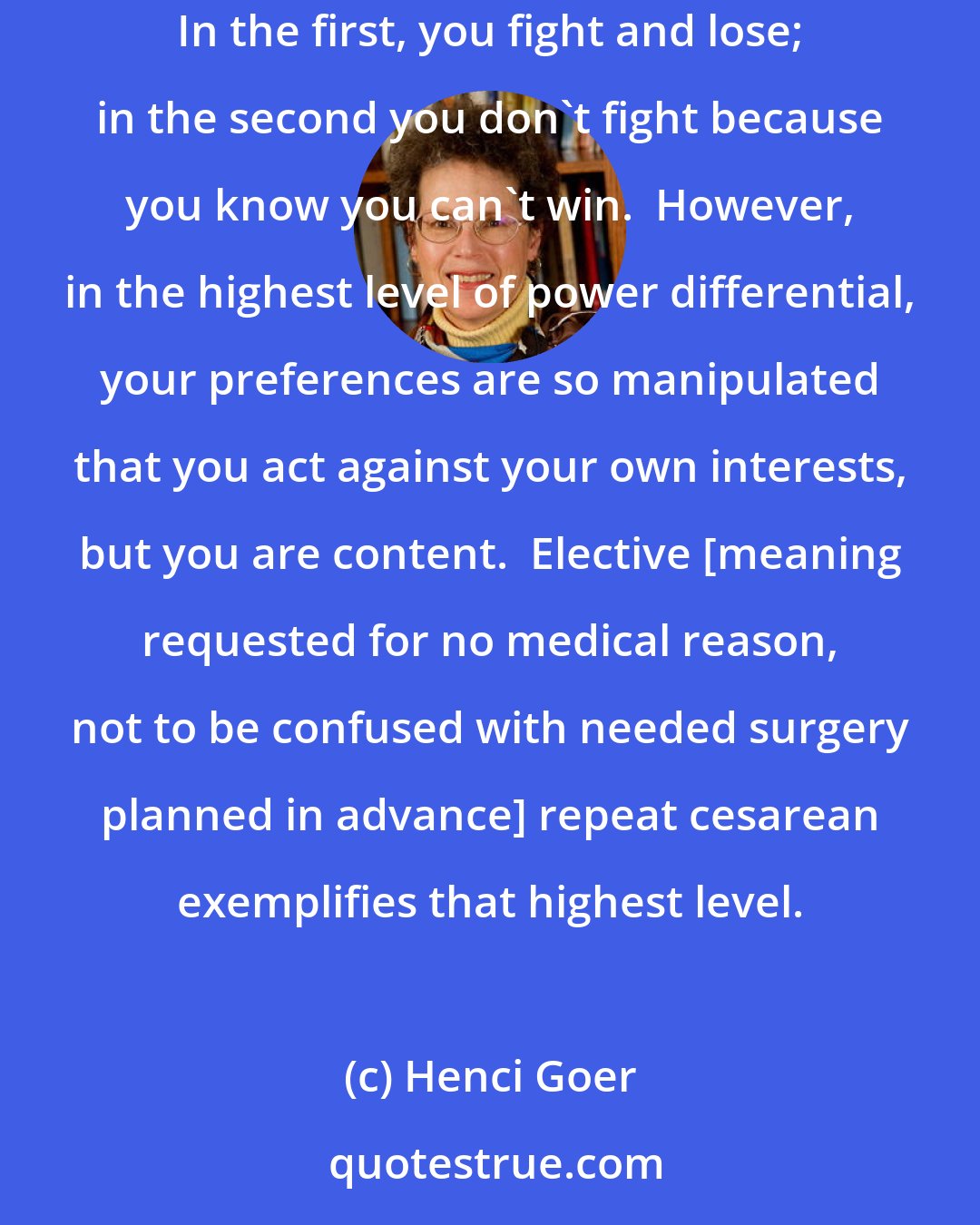 Henci Goer: A study of interactions between women and obstetricians offers an explanation.  It described three levels of increasing power imbalance: In the first, you fight and lose; in the second you don't fight because you know you can't win.  However, in the highest level of power differential, your preferences are so manipulated that you act against your own interests, but you are content.  Elective [meaning requested for no medical reason, not to be confused with needed surgery planned in advance] repeat cesarean exemplifies that highest level.