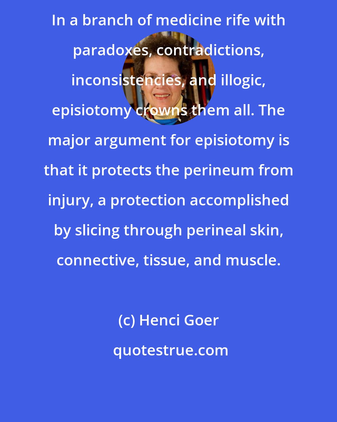 Henci Goer: In a branch of medicine rife with paradoxes, contradictions, inconsistencies, and illogic, episiotomy crowns them all. The major argument for episiotomy is that it protects the perineum from injury, a protection accomplished by slicing through perineal skin, connective, tissue, and muscle.
