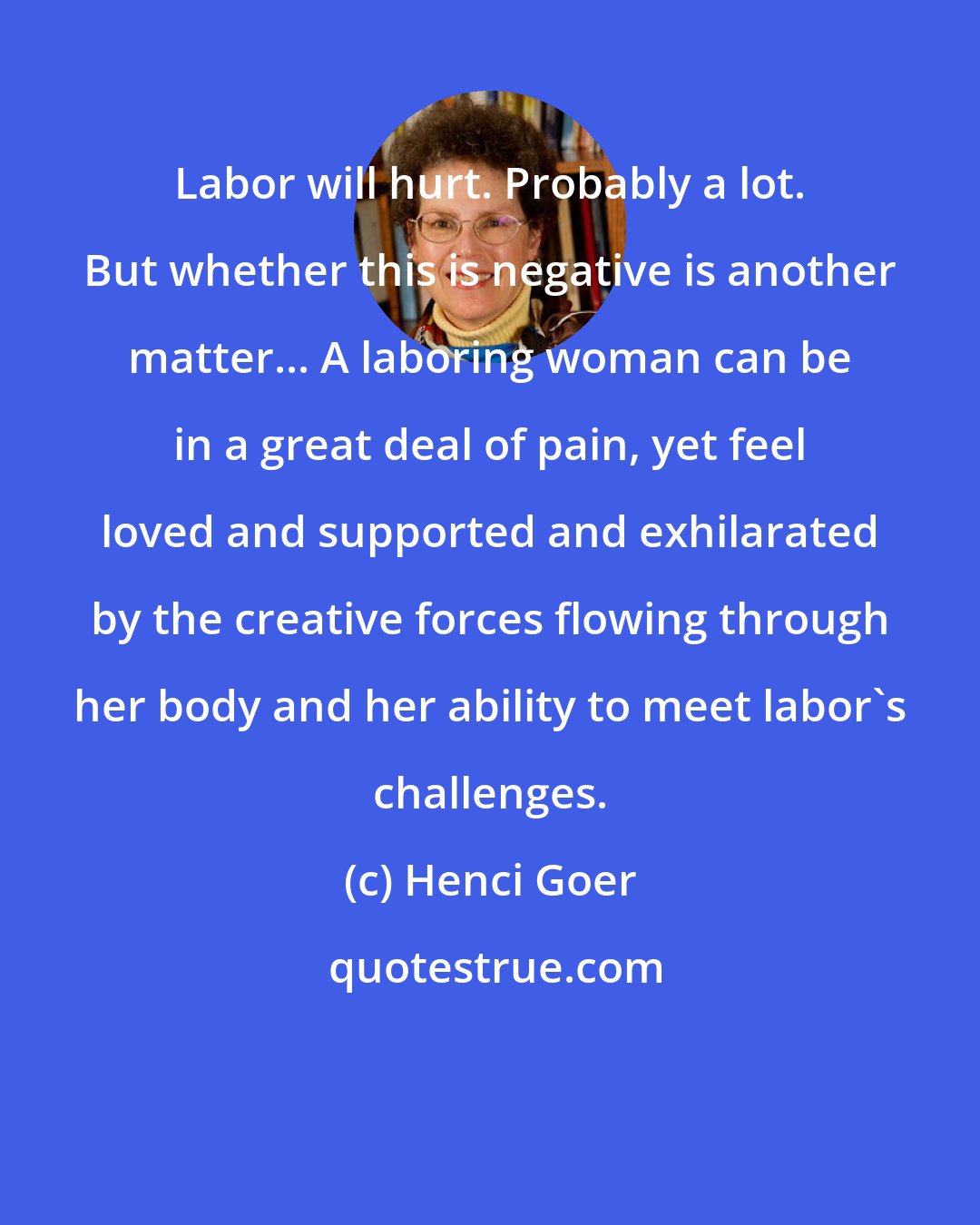 Henci Goer: Labor will hurt. Probably a lot. But whether this is negative is another matter... A laboring woman can be in a great deal of pain, yet feel loved and supported and exhilarated by the creative forces flowing through her body and her ability to meet labor's challenges.