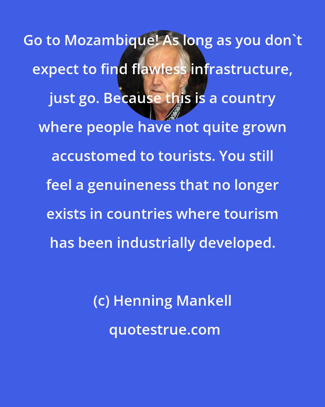 Henning Mankell: Go to Mozambique! As long as you don't expect to find flawless infrastructure, just go. Because this is a country where people have not quite grown accustomed to tourists. You still feel a genuineness that no longer exists in countries where tourism has been industrially developed.