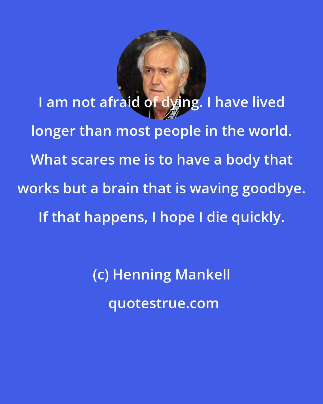 Henning Mankell: I am not afraid of dying. I have lived longer than most people in the world. What scares me is to have a body that works but a brain that is waving goodbye. If that happens, I hope I die quickly.
