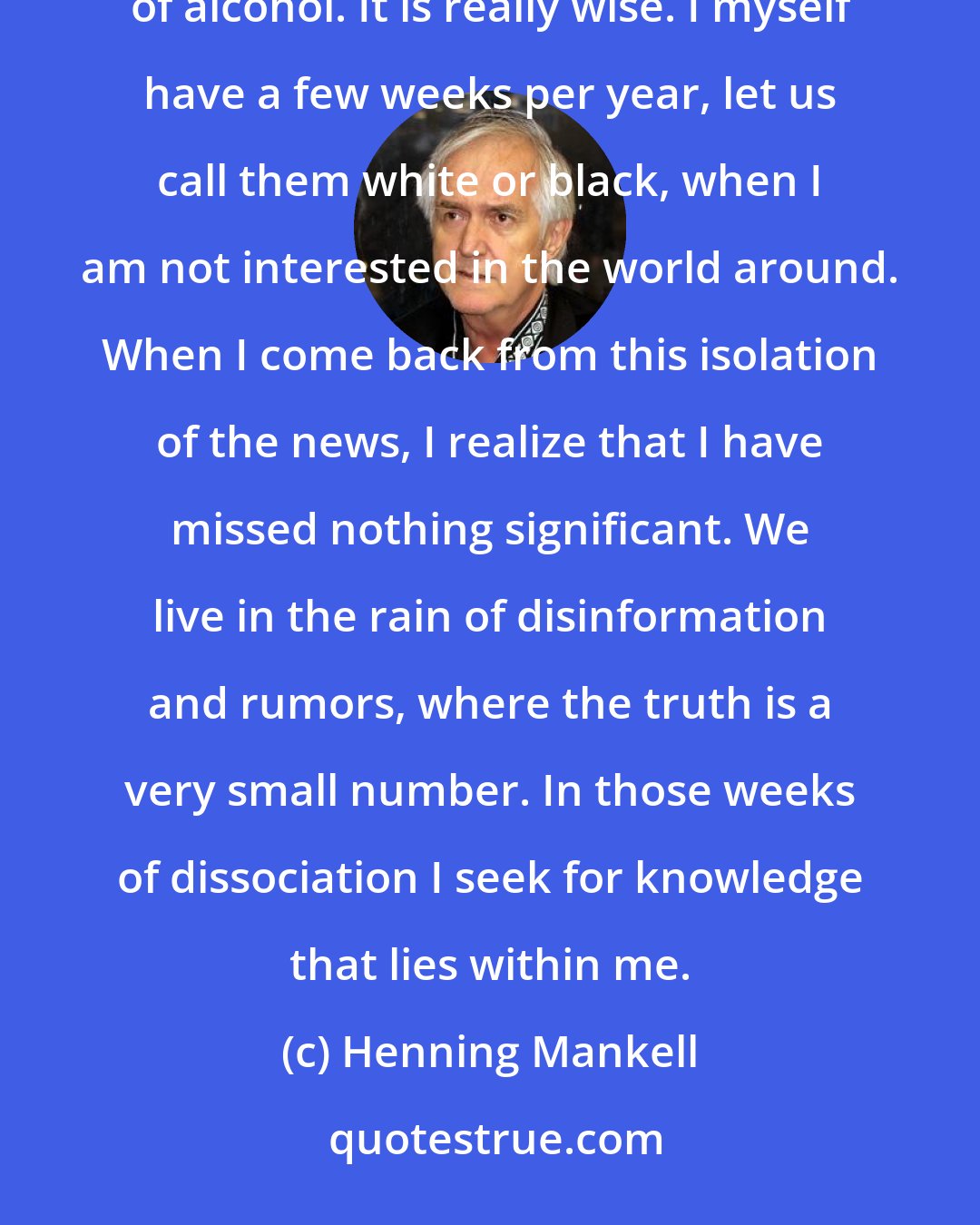 Henning Mankell: Some people give theirselves a certain number of white weeks once in a year, when they do not drink a single drop of alcohol. It is really wise. I myself have a few weeks per year, let us call them white or black, when I am not interested in the world around. When I come back from this isolation of the news, I realize that I have missed nothing significant. We live in the rain of disinformation and rumors, where the truth is a very small number. In those weeks of dissociation I seek for knowledge that lies within me.