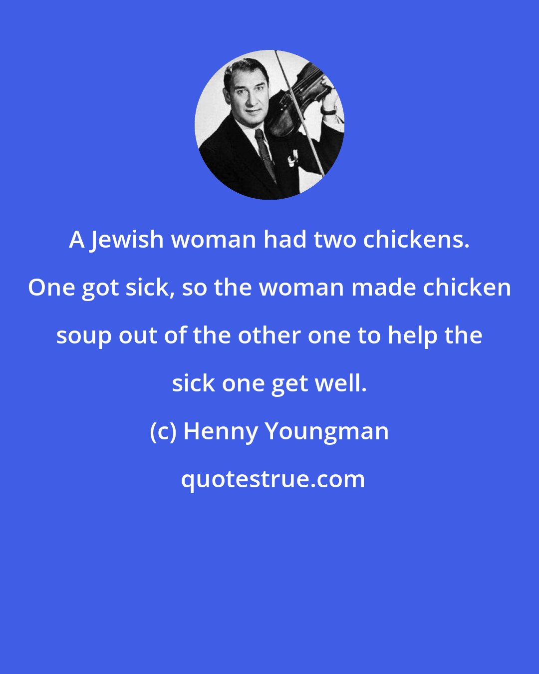 Henny Youngman: A Jewish woman had two chickens. One got sick, so the woman made chicken soup out of the other one to help the sick one get well.