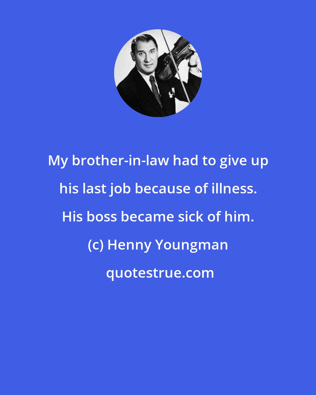 Henny Youngman: My brother-in-law had to give up his last job because of illness. His boss became sick of him.