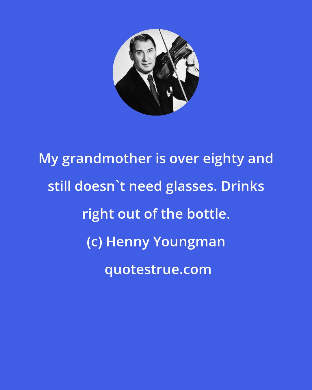 Henny Youngman: My grandmother is over eighty and still doesn't need glasses. Drinks right out of the bottle.