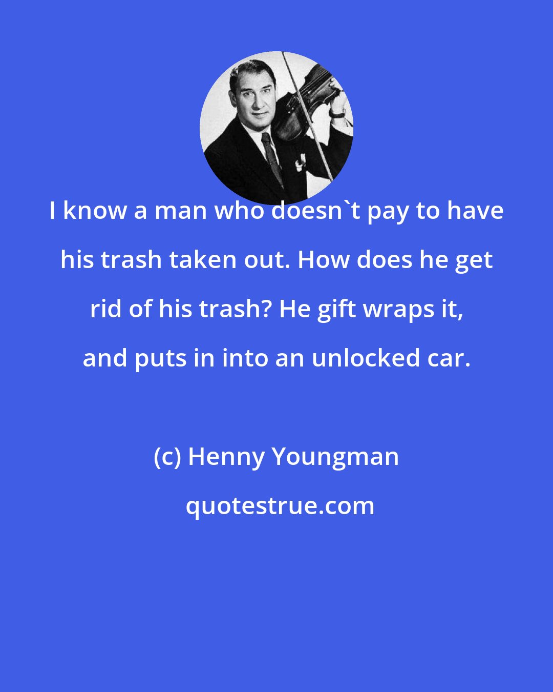 Henny Youngman: I know a man who doesn't pay to have his trash taken out. How does he get rid of his trash? He gift wraps it, and puts in into an unlocked car.