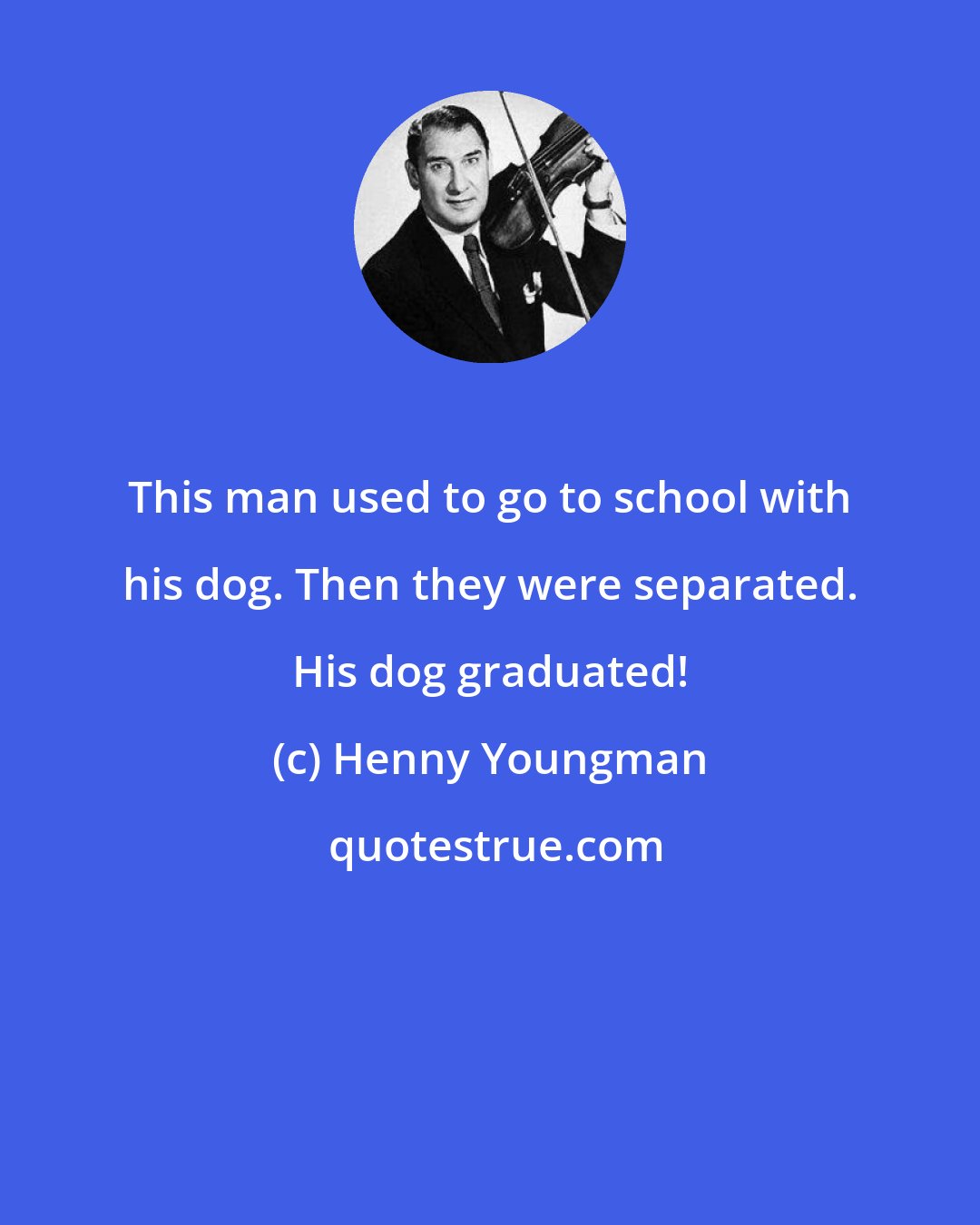 Henny Youngman: This man used to go to school with his dog. Then they were separated. His dog graduated!