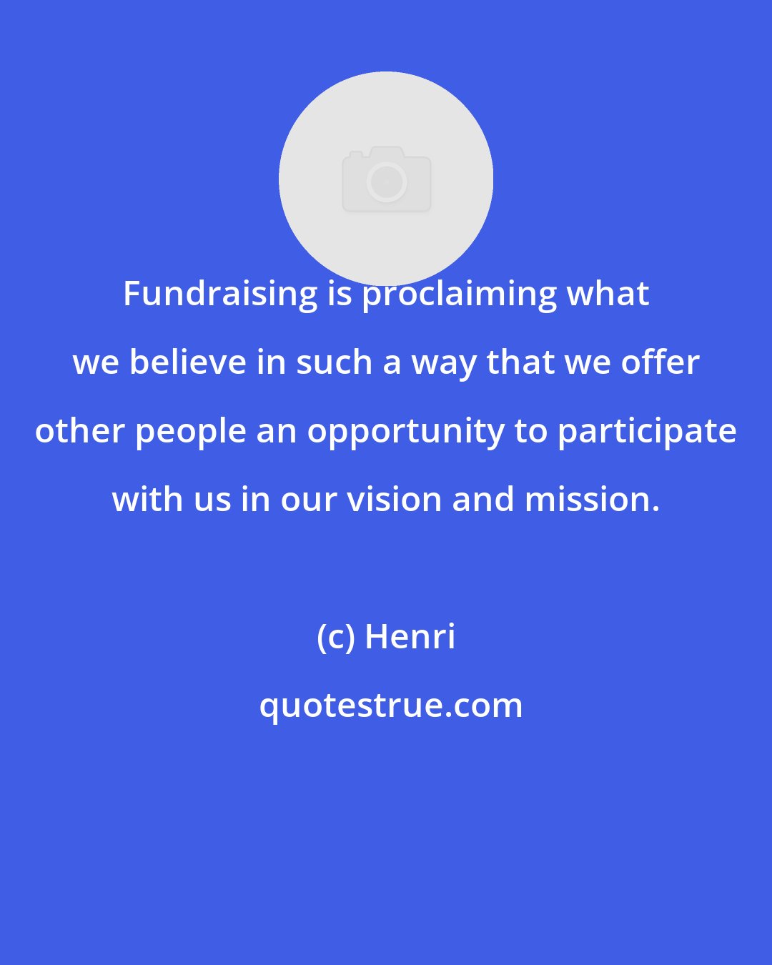 Henri: Fundraising is proclaiming what we believe in such a way that we offer other people an opportunity to participate with us in our vision and mission.